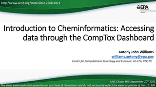 Center for Computational Toxicology and Exposure, US-EPA, RTP, NC
http://www.orcid.org/0000-0002-2668-4821
Introduction to Cheminformatics: Accessing
data through the CompTox Dashboard
The views expressed in this presentation are those of the authors and do not necessarily reflect the views or policies of the U.S. EPA
Antony John Williams
williams.antony@epa.gov
UNC Chapel Hill: September 20th 2021
 