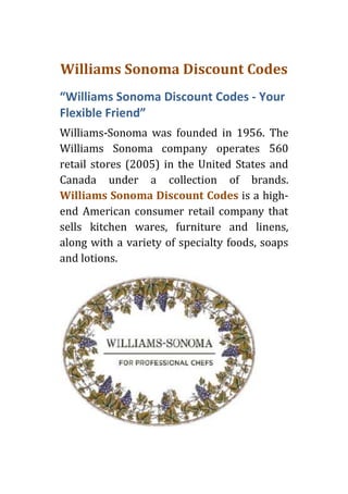 Williams Sonoma Discount Codes
“Williams Sonoma Discount Codes - Your
Flexible Friend”
Williams-Sonoma was founded in 1956. The
Williams Sonoma company operates 560
retail stores (2005) in the United States and
Canada under a collection of brands.
Williams Sonoma Discount Codes is a high-
end American consumer retail company that
sells kitchen wares, furniture and linens,
along with a variety of specialty foods, soaps
and lotions.
 