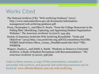 Works Cited
The National Archives (UK). “Web Archiving Guidance” (2011)
http://www.nationalarchives.gov.uk/documents/information-
management/web-archiving-guidance.pdf.
Prom, Christopher J., and Ellen D. Swain. “From the College Democrats to the
Falling Illini: Identifying, Capturing, and Appraising Student Organization
Websites.” The American Archivist 70 (2007): 344-363.
Society of American Archivists Web Archiving Roundtable. “Goals and
Objectives” (2013) http://saa.archivists.org/4DCGI/committees/SAATBL-
WEBRT.html?Action=Show_Comm_Detail&CommCode=SAA**TBL-
WEBRT&.
Wagner, Jessica L., and Debbi A. Smith. “Students as Donors to University
Archives: A Study of Student Perceptions with Recommendations.” The
American Archivist 75 (2012): 538-566.
Links to these sources, a copy of this presentation, examples of
university web archives, and general web archiving resources can be
found at: www.elliotdwilliams.com/ssa-web-archiving
 