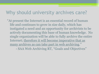 Why should university archives care?
“At present the Internet is an essential record of human
life and continues to grow in size daily, which has
instigated a need and an opportunity for archivists to be
actively documenting this base of human knowledge. No
single organization will be able to fully archive the entire
Internet; therefore it will become imperative that as
many archives as can take part in web archiving.”
- SAA Web Archiving RT, “Goals and Objectives”
 