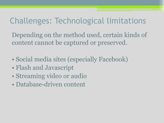 Challenges: Technological limitations
Depending on the method used, certain kinds of
content cannot be captured or preserved.
• Social media sites (especially Facebook)
• Flash and Javascript
• Streaming video or audio
• Database-driven content
 