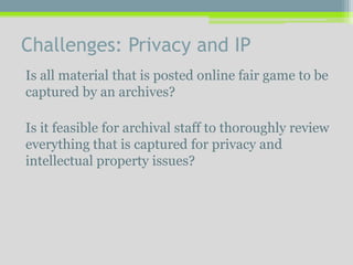 Challenges: Privacy and IP
Is all material that is posted online fair game to be
captured by an archives?
Is it feasible for archival staff to thoroughly review
everything that is captured for privacy and
intellectual property issues?
 