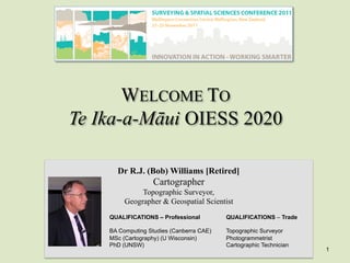 WELCOME TO
Te Ika-a-Māui OIESS 2020
Dr R.J. (Bob) Williams [Retired]
Cartographer
Topographic Surveyor,
Geographer & Geospatial Scientist
QUALIFICATIONS – Professional
BA Computing Studies (Canberra CAE)
MSc (Cartography) (U Wisconsin)
PhD (UNSW)
QUALIFICATIONS – Trade
Topographic Surveyor
Photogrammetrist
Cartographic Technician
1
 