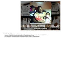 LOGO 
What I aim to change. 
http://goo.gl/2Nbzsz 
What problems do you want to solve? 
• I want to address the issue of lack of resources in urban neighborhoods, particularly the schools. 
• At a time when children have more opportunities than ever because of the technology available; those opportunities are being taken by school closings. 
• When schools close and there is nowhere for a child to go they end up begin bored and getting in trouble. 
• Not to mention the fact that without education they will have no skill(s) or way(s) of providing for themselves and families. 
 