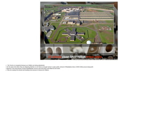 23 schools close; $400 m i l lion prison opens. 
http://www.newsworks.org/images/stories/flexicontent/l_20130610-graterford-1200.jpg 
• Our future is in jeopardy because our children are being abandoned. 
• At the same time when they are debating whether or not there is enough money to open public schools in Philadelphia there a $400 million prison being built. 
• Majority if the area prisons contain Philadelphian convicts and this prison will indeed do the same. 
• They are closing the schools and building more prisons to house our children. 
 