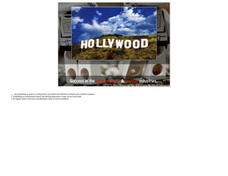 Success in the entertainm e n t & fashion industries. 
https://fisher.osu.edu/blogs/ug-career-mgmt/files/2009/09/Hollywood.jpg 
• Accomplishing my goals of running both a successful entertainment company and a fashion company. 
• Establishing an international market and getting placement in major stores world wide. 
• My biggest goal in this area is establishing a chain of stores worldwide. 
 