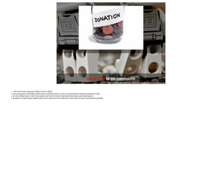 Giving back to m y community. 
http://www.gowithintegrity.com/wp-content/uploads/2010/01/giving-back.jpg 
• One of the most important things to me is charity. 
• I love giving back and helping others and my ultimate goal is to start an entertainment business program for kids. 
• So may children want to be in this industry and have no way of learning before being taken advantage of. 
• My goal is to teach these children about the in-and-outs of the industry so that they can be as successful as possible. 
