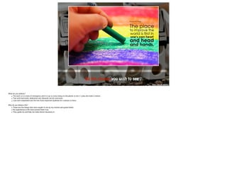 LOGO 
Be the change you wish to see . 
http://goo.gl/u6UA7c 
What do you believe? 
• The work is in a state of emergency and it is up to every being on this planet to do it’s jobs and make it better. 
• That with hard work, dedication any obstacle can be overcome. 
• Love and compassion are the two most important qualities for a person to have. !W 
hy do you believe this? 
• These are the things that were taught to me by my mother and grand father. 
• My experiences in life have proved them true. 
• They guide me and help me make better decisions in. !! 
!! 
 