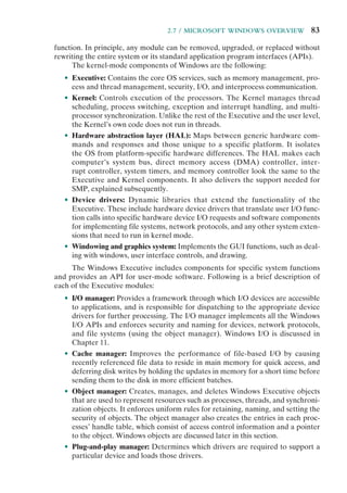 2.7 / MICROSOFT WINDOWS OVERVIEW 83
function. In principle, any module can be removed, upgraded, or replaced without
rewriting the entire system or its standard application program interfaces (APIs).
The kernel-mode components of Windows are the following:
• Executive: Contains the core OS services, such as memory management, pro-
cess and thread management, security, I/O, and interprocess communication.
• Kernel: Controls execution of the processors. The Kernel manages thread
scheduling, process switching, exception and interrupt handling, and multi-
processor synchronization. Unlike the rest of the Executive and the user level,
the Kernel’s own code does not run in threads.
• Hardware abstraction layer (HAL): Maps between generic hardware com-
mands and responses and those unique to a specific platform. It isolates
the OS from platform-specific hardware differences. The HAL makes each
computer’s system bus, direct memory access (DMA) controller, inter-
rupt controller, system timers, and memory controller look the same to the
Executive and Kernel components. It also delivers the support needed for
SMP, explained subsequently.
• Device drivers: Dynamic libraries that extend the functionality of the
Executive. These include hardware device drivers that translate user I/O func-
tion calls into specific hardware device I/O requests and software components
for implementing file systems, network protocols, and any other system exten-
sions that need to run in kernel mode.
• Windowing and graphics system: Implements the GUI functions, such as deal-
ing with windows, user interface controls, and drawing.
The Windows Executive includes components for specific system functions
and provides an API for user-mode software. Following is a brief description of
each of the Executive modules:
• I/O manager: Provides a framework through which I/O devices are accessible
to applications, and is responsible for dispatching to the appropriate device
drivers for further processing. The I/O manager implements all the Windows
I/O APIs and enforces security and naming for devices, network protocols,
and file systems (using the object manager). Windows I/O is discussed in
Chapter 11.
• Cache manager: Improves the performance of file-based I/O by causing
recently referenced file data to reside in main memory for quick access, and
deferring disk writes by holding the updates in memory for a short time before
sending them to the disk in more efficient batches.
• Object manager: Creates, manages, and deletes Windows Executive objects
that are used to represent resources such as processes, threads, and synchroni-
zation objects. It enforces uniform rules for retaining, naming, and setting the
security of objects. The object manager also creates the entries in each proc-
esses’ handle table, which consist of access control information and a pointer
to the object. Windows objects are discussed later in this section.
• Plug-and-play manager: Determines which drivers are required to support a
particular device and loads those drivers.
 