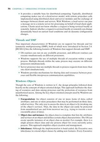 86 CHAPTER 2 / OPERATING SYSTEM OVERVIEW
• It provides a suitable base for distributed computing. Typically, distributed
computing makes use of a client/server model, with remote procedure calls
implemented using distributed client and server modules and the exchange of
messages between clients and servers. With Windows, a local server can pass
a message on to a remote server for processing on behalf of local client appli-
cations. Clients need not know whether a request is being serviced locally or
remotely. Indeed, whether a request is serviced locally or remotely can change
dynamically based on current load conditions and on dynamic configuration
changes.
Threads and SMP
Two important characteristics of Windows are its support for threads and for
symmetric multiprocessing (SMP), both of which were introduced in Section 2.4.
[RUSS11] lists the following features of Windows that support threads and SMP:
• OS routines can run on any available processor, and different routines can
execute simultaneously on different processors.
• Windows supports the use of multiple threads of execution within a single
process. Multiple threads within the same process may execute on different
processors simultaneously.
• Server processes may use multiple threads to process requests from more than
one client simultaneously.
• Windows provides mechanisms for sharing data and resources between proc-
esses and flexible interprocess communication capabilities.
Windows Objects
Though the core of Windows is written in C, the design principles followed draw
heavily on the concepts of object-oriented design. This approach facilitates the shar-
ing of resources and data among processes and the protection of resources from
unauthorized access. Among the key object-oriented concepts used by Windows are
the following:
• Encapsulation: An object consists of one or more items of data, called
attributes, and one or more procedures that may be performed on those data,
called services. The only way to access the data in an object is by invoking one
of the object’s services. Thus, the data in the object can easily be protected
from unauthorized use and from incorrect use (e.g., trying to execute a non-
executable piece of data).
• Object class and instance: An object class is a template that lists the attributes
and services of an object and defines certain object characteristics. The OS can
create specific instances of an object class as needed. For example, there is a
single process object class and one process object for every currently active
process. This approach simplifies object creation and management.
• Inheritance: Although the implementation is hand coded, the Executive uses
inheritance to extend object classes by adding new features. Every Executive
 
