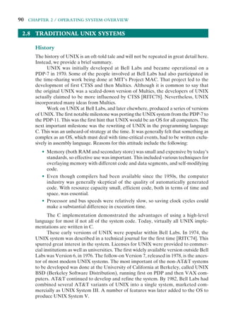90 CHAPTER 2 / OPERATING SYSTEM OVERVIEW
2.8 TRADITIONAL UNIX SYSTEMS
History
The history of UNIX is an oft-told tale and will not be repeated in great detail here.
Instead, we provide a brief summary.
UNIX was initially developed at Bell Labs and became operational on a
PDP-7 in 1970. Some of the people involved at Bell Labs had also participated in
the time-sharing work being done at MIT’s Project MAC. That project led to the
development of first CTSS and then Multics. Although it is common to say that
the original UNIX was a scaled-down version of Multics, the developers of UNIX
actually claimed to be more influenced by CTSS [RITC78]. Nevertheless, UNIX
incorporated many ideas from Multics.
Work on UNIX at Bell Labs, and later elsewhere, produced a series of versions
of UNIX. The first notable milestone was porting the UNIX system from the PDP-7 to
the PDP-11. This was the first hint that UNIX would be an OS for all computers. The
next important milestone was the rewriting of UNIX in the programming language
C. This was an unheard-of strategy at the time. It was generally felt that something as
complex as an OS, which must deal with time-critical events, had to be written exclu-
sively in assembly language. Reasons for this attitude include the following:
• Memory (both RAM and secondary store) was small and expensive by today’s
standards, so effective use was important. This included various techniques for
overlaying memory with different code and data segments, and self-modifying
code.
• Even though compilers had been available since the 1950s, the computer
industry was generally skeptical of the quality of automatically generated
code. With resource capacity small, efficient code, both in terms of time and
space, was essential.
• Processor and bus speeds were relatively slow, so saving clock cycles could
make a substantial difference in execution time.
The C implementation demonstrated the advantages of using a high-level
language for most if not all of the system code. Today, virtually all UNIX imple-
mentations are written in C.
These early versions of UNIX were popular within Bell Labs. In 1974, the
UNIX system was described in a technical journal for the first time [RITC74]. This
spurred great interest in the system. Licenses for UNIX were provided to commer-
cial institutions as well as universities. The first widely available version outside Bell
Labs was Version 6, in 1976. The follow-on Version 7, released in 1978, is the ances-
tor of most modern UNIX systems. The most important of the non-AT&T systems
to be developed was done at the University of California at Berkeley, called UNIX
BSD (Berkeley Software Distribution), running first on PDP and then VAX com-
puters. AT&T continued to develop and refine the system. By 1982, Bell Labs had
combined several AT&T variants of UNIX into a single system, marketed com-
mercially as UNIX System III. A number of features was later added to the OS to
produce UNIX System V.
 
