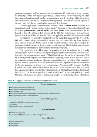 3.4 / PROCESS CONTROL 135
processors support at least two modes of execution. Certain instructions can only
be executed in the more-privileged mode. These would include reading or alter-
ing a control register, such as the program status word; primitive I/O instructions;
and instructions that relate to memory management. In addition, certain regions of
memory can only be accessed in the more-privileged mode.
The less-privileged mode is often referred to as the user mode, because user
programs typically would execute in this mode. The more-privileged mode is referred
to as the system mode, control mode, or kernel mode. This last term refers to the
kernel of the OS, which is that portion of the OS that encompasses the important
system functions. Table 3.7 lists the functions typically found in the kernel of an OS.
The reason for using two modes should be clear. It is necessary to protect the
OS and key operating system tables, such as process control blocks, from interfer-
ence by user programs. In the kernel mode, the software has complete control of the
processor and all its instructions, registers, and memory. This level of control is not
necessary and for safety is not desirable for user programs.
Two questions arise: How does the processor know in which mode it is to be
executing and how is the mode changed? Regarding the first question, typically there
is a bit in the program status word (PSW) that indicates the mode of execution. This
bit is changed in response to certain events. Typically, when a user makes a call to
an operating system service or when an interrupt triggers execution of an operating
system routine, the mode is set to the kernel mode and, upon return from the service
to the user process, the mode is set to user mode. As an example, consider the Intel
Itanium processor, which implements the 64-bit IA-64 architecture. The processor
has a processor status register (psr) that includes a 2-bit cpl (current privilege level)
field. Level 0 is the most privileged level, while level 3 is the least privileged level.
Most operating systems, such as Linux, use level 0 for the kernel and one other level
Table 3.7 Typical Functions of an Operating System Kernel
Process Management
• Process creation and termination
• Process scheduling and dispatching
• Process switching
• Process synchronization and support for interprocess communication
• Management of process control blocks
Memory Management
• Allocation of address space to processes
• Swapping
• Page and segment management
I/O Management
• Buffer management
• Allocation of I/O channels and devices to processes
Support Functions
• Interrupt handling
• Accounting
• Monitoring
 