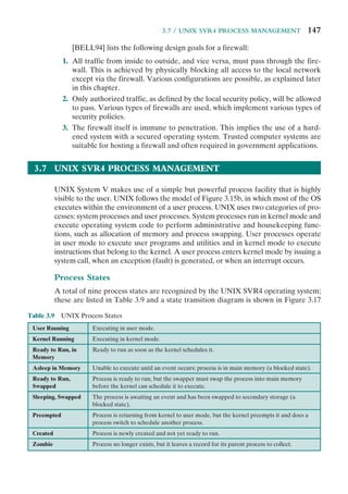 3.7 / UNIX SVR4 PROCESS MANAGEMENT 147
[BELL94] lists the following design goals for a firewall:
1. All traffic from inside to outside, and vice versa, must pass through the fire-
wall. This is achieved by physically blocking all access to the local network
except via the firewall. Various configurations are possible, as explained later
in this chapter.
2. Only authorized traffic, as defined by the local security policy, will be allowed
to pass. Various types of firewalls are used, which implement various types of
security policies.
3. The firewall itself is immune to penetration. This implies the use of a hard-
ened system with a secured operating system. Trusted computer systems are
suitable for hosting a firewall and often required in government applications.
3.7 UNIX SVR4 PROCESS MANAGEMENT
UNIX System V makes use of a simple but powerful process facility that is highly
visible to the user. UNIX follows the model of Figure 3.15b, in which most of the OS
executes within the environment of a user process. UNIX uses two categories of pro-
cesses: system processes and user processes. System processes run in kernel mode and
execute operating system code to perform administrative and housekeeping func-
tions, such as allocation of memory and process swapping. User processes operate
in user mode to execute user programs and utilities and in kernel mode to execute
instructions that belong to the kernel. A user process enters kernel mode by issuing a
system call, when an exception (fault) is generated, or when an interrupt occurs.
Process States
A total of nine process states are recognized by the UNIX SVR4 operating system;
these are listed in Table 3.9 and a state transition diagram is shown in Figure 3.17
Table 3.9 UNIX Process States
User Running Executing in user mode.
Kernel Running Executing in kernel mode.
Ready to Run, in
Memory
Ready to run as soon as the kernel schedules it.
Asleep in Memory Unable to execute until an event occurs; process is in main memory (a blocked state).
Ready to Run,
Swapped
Process is ready to run, but the swapper must swap the process into main memory
before the kernel can schedule it to execute.
Sleeping, Swapped The process is awaiting an event and has been swapped to secondary storage (a
blocked state).
Preempted Process is returning from kernel to user mode, but the kernel preempts it and does a
process switch to schedule another process.
Created Process is newly created and not yet ready to run.
Zombie Process no longer exists, but it leaves a record for its parent process to collect.
 