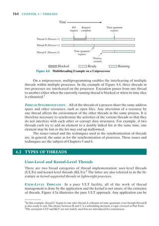 164 CHAPTER 4 / THREADS
On a uniprocessor, multiprogramming enables the interleaving of multiple
threads within multiple processes. In the example of Figure 4.4, three threads in
two processes are interleaved on the processor. Execution passes from one thread
to another either when the currently running thread is blocked or when its time slice
is exhausted.3
THREAD SYNCHRONIZATION All of the threads of a process share the same address
space and other resources, such as open files. Any alteration of a resource by
one thread affects the environment of the other threads in the same process. It is
therefore necessary to synchronize the activities of the various threads so that they
do not interfere with each other or corrupt data structures. For example, if two
threads each try to add an element to a doubly linked list at the same time, one
element may be lost or the list may end up malformed.
The issues raised and the techniques used in the synchronization of threads
are, in general, the same as for the synchronization of processes. These issues and
techniques are the subject of Chapters 5 and 6.
4.2 TYPES OF THREADS
User-Level and Kernel-Level Threads
There are two broad categories of thread implementation: user-level threads
(ULTs) and kernel-level threads (KLTs).4
The latter are also referred to in the lit-
erature as kernel-supported threads or lightweight processes.
USER-LEVEL THREADS In a pure ULT facility, all of the work of thread
management is done by the application and the kernel is not aware of the existence
of threads. Figure 4.5a illustrates the pure ULT approach. Any application can be
Time
Blocked
I/O
request
Thread A (Process 1)
Thread B (Process 1)
Thread C (Process 2)
Ready Running
Request
complete
Time quantum
expires
Time quantum
expires
Process
created
Figure 4.4 Multithreading Example on a Uniprocessor
3
In this example, thread C begins to run after thread A exhausts its time quantum, even though thread B
is also ready to run.The choice between B and C is a scheduling decision, a topic covered in Part Four.
4
The acronyms ULT and KLT are not widely used but are introduced for conciseness.
 