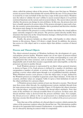 4.4 / WINDOWS 7 THREAD AND SMP MANAGEMENT 177
token, called the primary token of the process. When a user first logs on, Windows
creates an access token that includes the security ID for the user. Every process that
is created by or runs on behalf of this user has a copy of this access token. Windows
uses the token to validate the user’s ability to access secured objects or to perform
restricted functions on the system and on secured objects. The access token controls
whether the process can change its own attributes. In this case, the process does not
have a handle opened to its access token. If the process attempts to open such a han-
dle, the security system determines whether this is permitted and therefore whether
the process may change its own attributes.
Also related to the process is a series of blocks that define the virtual address
space currently assigned to this process. The process cannot directly modify these
structures but must rely on the virtual memory manager, which provides a memory-
allocation service for the process.
Finally, the process includes an object table, with handles to other objects
known to this process. Figure 4.10 shows a single thread. In addition, the process
has access to a file object and to a section object that defines a section of shared
memory.
Process and Thread Objects
The object-oriented structure of Windows facilitates the development of a gen-
eral-purpose process facility. Windows makes use of two types of process-related
objects: processes and threads. A process is an entity corresponding to a user job
or application that owns resources, such as memory and open files. A thread is a
dispatchable unit of work that executes sequentially and is interruptible, so that the
processor can turn to another thread.
Each Windows process is represented by an object whose general structure
is shown in Figure 4.11a. Each process is defined by a number of attributes and
encapsulates a number of actions, or services, that it may perform. A process will
perform a service when called upon through a set of published interface methods.
When Windows creates a new process, it uses the object class, or type, defined for
the Windows process as a template to generate a new object instance. At the time of
creation, attribute values are assigned. Table 4.3 gives a brief definition of each of
the object attributes for a process object.
A Windows process must contain at least one thread to execute. That thread
may then create other threads. In a multiprocessor system, multiple threads from
the same process may execute in parallel. Figure 4.11b depicts the object structure
for a thread object, and Table 4.4 defines the thread object attributes. Note that
some of the attributes of a thread resemble those of a process. In those cases, the
thread attribute value is derived from the process attribute value. For example,
the thread processor affinity is the set of processors in a multiprocessor system
that may execute this thread; this set is equal to or a subset of the process processor
affinity.
Note that one of the attributes of a thread object is context, which contains the
values of the processor registers when the thread last ran. This information enables
threads to be suspended and resumed. Furthermore, it is possible to alter the behav-
ior of a thread by altering its context while it is suspended.
 