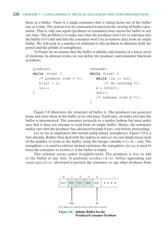 220 CHAPTER 5 / CONCURRENCY: MUTUAL EXCLUSION AND SYNCHRONIZATION
these in a buffer. There is a single consumer that is taking items out of the buffer
one at a time. The system is to be constrained to prevent the overlap of buffer oper-
ations. That is, only one agent (producer or consumer) may access the buffer at any
one time. The problem is to make sure that the producer won’t try to add data into
the buffer if it’s full and that the consumer won’t try to remove data from an empty
buffer. We will look at a number of solutions to this problem to illustrate both the
power and the pitfalls of semaphores.
To begin, let us assume that the buffer is infinite and consists of a linear array
of elements. In abstract terms, we can define the producer and consumer functions
as follows:
producer: consumer:
while (true) { while (true) {
/* produce item v */; while (in <= out)
b[in] = v; /* do nothing */;
in++; w = b[out];
} out++;
/* consume item w */;
}
Figure 5.8 illustrates the structure of buffer b. The producer can generate
items and store them in the buffer at its own pace. Each time, an index (in) into the
buffer is incremented. The consumer proceeds in a similar fashion but must make
sure that it does not attempt to read from an empty buffer. Hence, the consumer
makes sure that the producer has advanced beyond it (in> out) before proceeding.
Let us try to implement this system using binary semaphores. Figure 5.9 is a
first attempt. Rather than deal with the indices in and out, we can simply keep track
of the number of items in the buffer, using the integer variable n (= in – out). The
semaphore s is used to enforce mutual exclusion; the semaphore delay is used to
force the consumer to semWait if the buffer is empty.
This solution seems rather straightforward. The producer is free to add
to the buffer at any time. It performs semWaitB(s) before appending and
semSignalB(s) afterward to prevent the consumer or any other producer from
b[1] b[2]
Out
b[3] b[4] b[5]
0 1 2 3 4
In
Note: Shaded area indicates portion of buffer that is occupied
Figure 5.8 Inﬁnite Buffer for the
Producer/Consumer Problem
 