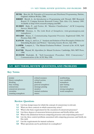 5.9 / KEY TERMS, REVIEW QUESTIONS, AND PROBLEMS 245
BEN06 Ben-Ari, M. Principles of Concurrent and Distributed Programming. Harlow,
England: Addison-Wesley, 2006.
BIRR89 Birrell, A. An Introduction to Programming with Threads. SRC Research
Report 35, Compaq Systems Research Center, Palo Alto, CA, January 1989.
Available at http://www.research.compaq.com/SRC
BUHR95 Buhr, P., and Fortier, M. “Monitor Classification.” ACM Computing
Surveys, March 1995.
DOWN08 Downey, A. The Little Book of Semaphores. www.greenteapress.com
/semaphores/
HOAR85 Hoare, C. Communicating Sequential Processes. Englewood Cliffs, NJ:
Prentice-Hall, 1985.
KANG98 Kang, S., and Lee, J. “Analysis and Solution of Non-Preemptive Policies for
Scheduling Readers and Writers.” Operating Systems Review, July 1998.
LAMP86 Lamport, L. “The Mutual Exclusion Problem.” Journal of the ACM, April
1986.
RAYN86 Raynal, M. Algorithms for Mutual Exclusion. Cambridge, MA: MIT Press,
1986.
RUDO90 Rudolph, B. “Self-Assessment Procedure XXI: Concurrency.”
Communications of the ACM, May 1990.
5.9 KEY TERMS, REVIEW QUESTIONS,AND PROBLEMS
Key Terms
atomic
binary semaphore
blocking
busy waiting
concurrency
concurrent processes
coroutine
counting semaphore
critical resource
critical section
deadlock
general semaphore
message passing
monitor
mutual exclusion
mutex
nonblocking
race condition
semaphore
spin waiting
starvation
strong semaphore
weak semaphore
Review Questions
5.1 List four design issues for which the concept of concurrency is relevant.
5.2 What are three contexts in which concurrency arises?
5.3 What is the basic requirement for the execution of concurrent processes?
5.4 List three degrees of awareness between processes and briefly define each.
5.5 What is the distinction between competing processes and cooperating processes?
5.6 List the three control problems associated with competing processes and briefly de-
fine each.
5.7 List the requirements for mutual exclusion.
5.8 What operations can be performed on a semaphore?
 