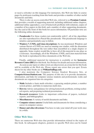 0.4 / INTERNET AND WEB RESOURCES 5
or need a refresher on this language For instructors, this Web site links to course
pages by professors teaching from this book and provides a number of other useful
documents and links.
There is also an access-controlled Web site, referred to as Premium Content,
that provides a wealth of supporting material, including additional online chapters,
additional online appendices, a set of homework problems with solutions, copies of
a number of key papers in this field, and a number of other supporting documents.
See the card at the front of this book for access information. Of particular note are
the following online documents:
• Pseudocode: For those readers not comfortable with C, all of the algorithms
are also reproduced in a Pascal-like pseudocode. This pseudocode language is
intuitive and particularly easy to follow.
• Windows 7, UNIX, and Linux descriptions: As was mentioned, Windows and
various flavors of UNIX are used as running case studies, with the discussion
distributed throughout the text rather than assembled as a single chapter or
appendix. Some readers would like to have all of this material in one place as
a reference. Accordingly, all of the Windows, UNIX, and Linux material from
the book is reproduced in three documents at the Web site.
Finally, additional material for instructors is available at the Instructor
Resource Center (IRC) for this book. See Preface for details and access information.
As soon as any typos or other errors are discovered, an errata list for this book
will be available at the Web site. Please report any errors that you spot. Errata
sheets for my other books are at WilliamStallings.com.
I also maintain the Computer Science Student Resource Site, at
ComputerScienceStudent.com. The purpose of this site is to provide documents,
information, and links for computer science students and professionals. Links and
documents are organized into six categories:
• Math: Includes a basic math refresher, a queueing analysis primer, a number
system primer, and links to numerous math sites.
• How-to: Advice and guidance for solving homework problems, writing techni-
cal reports, and preparing technical presentations.
• Research resources: Links to important collections of papers, technical
reports, and bibliographies.
• Miscellaneous: A variety of useful documents and links.
• Computer science careers: Useful links and documents for those considering a
career in computer science.
• Humor and other diversions: You have to take your mind off your work once
in a while.
Other Web Sites
There are numerous Web sites that provide information related to the topics of
this book. In subsequent chapters, pointers to specific Web sites can be found
 
