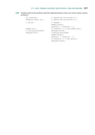 5.9 / KEY TERMS, REVIEW QUESTIONS, AND PROBLEMS 257
5.25 Explain what is the problem with this implementation of the one-writer many-readers
problem?
int readcount; // shared and initialized to 0
Semaphore mutex, wrt; // shared and initialized to 1;
// Writer : // Readers :
semWait(mutex);
readcount := readcount + 1;
semWait(wrt); if readcount == 1 then semWait(wrt);
/* Writing performed*/ semSignal(mutex);
semSignal(wrt); /*reading performed*/
semWait(mutex);
readcount := readcount - 1;
if readcount == 0 then Up(wrt);
semSignal(mutex);
 