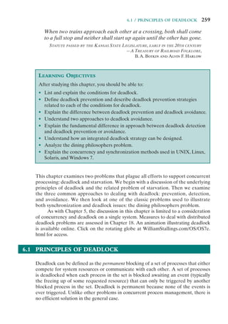 6.1 / PRINCIPLES OF DEADLOCK 259
When two trains approach each other at a crossing, both shall come
to a full stop and neither shall start up again until the other has gone.
STATUTE PASSED BY THE KANSAS STATE LEGISLATURE, EARLY IN THE 20TH CENTURY
—A TREASURY OF RAILROAD FOLKLORE,
B.A. Botkin and Alvin F. Harlow
LEARNING OBJECTIVES
After studying this chapter, you should be able to:
• List and explain the conditions for deadlock.
• Define deadlock prevention and describe deadlock prevention strategies
related to each of the conditions for deadlock.
• Explain the difference between deadlock prevention and deadlock avoidance.
• Understand two approaches to deadlock avoidance.
• Explain the fundamental difference in approach between deadlock detection
and deadlock prevention or avoidance.
• Understand how an integrated deadlock strategy can be designed.
• Analyze the dining philosophers problem.
• Explain the concurrency and synchronization methods used in UNIX, Linux,
Solaris, and Windows 7.
This chapter examines two problems that plague all efforts to support concurrent
processing: deadlock and starvation. We begin with a discussion of the underlying
principles of deadlock and the related problem of starvation. Then we examine
the three common approaches to dealing with deadlock: prevention, detection,
and avoidance. We then look at one of the classic problems used to illustrate
both synchronization and deadlock issues: the dining philosophers problem.
As with Chapter 5, the discussion in this chapter is limited to a consideration
of concurrency and deadlock on a single system. Measures to deal with distributed
deadlock problems are assessed in Chapter 18. An animation illustrating deadlock
is available online. Click on the rotating globe at WilliamStallings.com/OS/OS7e.
html for access.
6.1 PRINCIPLES OF DEADLOCK
Deadlock can be defined as the permanent blocking of a set of processes that either
compete for system resources or communicate with each other. A set of processes
is deadlocked when each process in the set is blocked awaiting an event (typically
the freeing up of some requested resource) that can only be triggered by another
blocked process in the set. Deadlock is permanent because none of the events is
ever triggered. Unlike other problems in concurrent process management, there is
no efficient solution in the general case.
 