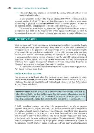 326 CHAPTER 7 / MEMORY MANAGEMENT
• The desired physical address is the sum of the starting physical address of the
segment plus the offset.
In our example, we have the logical address 0001001011110000, which is
segment number 1, offset 752. Suppose that this segment is residing in main mem-
ory starting at physical address 0010000000100000. Then the physical address is
0010000000100000 + 001011110000 ⫽ 0010001100010000 (Figure 7.12b).
To summarize, with simple segmentation, a process is divided into a number
of segments that need not be of equal size. When a process is brought in, all of its
segments are loaded into available regions of memory, and a segment table is set up.
7.5 SECURITY ISSUES
Main memory and virtual memory are system resources subject to security threats
and for which security countermeasures need to be taken. The most obvious secu-
rity requirement is the prevention of unauthorized access to the memory contents
of processes. If a process has not declared a portion of its memory to be sharable,
then no other process should have access to the contents of that portion of memory.
If a process declares that a portion of memory may be shared by other designated
processes, then the security service of the OS must ensure that only the designated
processes have access. The security threats and countermeasures discussed in
Chapter 3 are relevant to this type of memory protection.
In this section, we summarize another threat that involves memory protection.
Part Seven provides more detail.
Buffer Overflow Attacks
One serious security threat related to memory management remains to be intro-
duced: buffer overflow, also known as a buffer overrun, which is defined in the NIST
(National Institute of Standards and Technology) Glossary of Key Information
Security Terms as follows:
buffer overrun: A condition at an interface under which more input can be
placed into a buffer or data-holding area than the capacity allocated, overwrit-
ing other information. Attackers exploit such a condition to crash a system or to
insert specially crafted code that allows them to gain control of the system.
A buffer overflow can occur as a result of a programming error when a process
attempts to store data beyond the limits of a fixed-sized buffer and consequently
overwrites adjacent memory locations. These locations could hold other program
variables or parameters or program control flow data such as return addresses
and pointers to previous stack frames. The buffer could be located on the stack,
in the heap, or in the data section of the process. The consequences of this error
include corruption of data used by the program, unexpected transfer of control in
the program, possibly memory access violations, and very likely eventual program
 