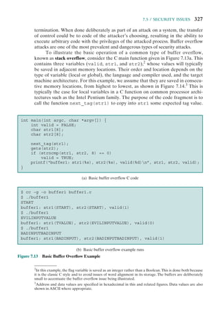 7.5 / SECURITY ISSUES 327
termination. When done deliberately as part of an attack on a system, the transfer
of control could be to code of the attacker’s choosing, resulting in the ability to
execute arbitrary code with the privileges of the attacked process. Buffer overflow
attacks are one of the most prevalent and dangerous types of security attacks.
To illustrate the basic operation of a common type of buffer overflow,
known as stack overflow, consider the C main function given in Figure 7.13a. This
contains three variables (valid, str1, and str2),2
whose values will typically
be saved in adjacent memory locations. Their order and location depends on the
type of variable (local or global), the language and compiler used, and the target
machine architecture. For this example, we assume that they are saved in consecu-
tive memory locations, from highest to lowest, as shown in Figure 7.14.3
This is
typically the case for local variables in a C function on common processor archi-
tectures such as the Intel Pentium family. The purpose of the code fragment is to
call the function next_tag(str1) to copy into str1 some expected tag value.
2
In this example, the flag variable is saved as an integer rather than a Boolean.This is done both because
it is the classic C style and to avoid issues of word alignment in its storage. The buffers are deliberately
small to accentuate the buffer overflow issue being illustrated.
3
Address and data values are specified in hexadecimal in this and related figures. Data values are also
shown in ASCII where appropriate.
Figure 7.13 Basic Buffer Overﬂow Example
int main(int argc, char *argv[]) {
int valid = FALSE;
char str1[8];
char str2[8];
next_tag(str1);
gets(str2);
if (strncmp(str1, str2, 8) == 0)
valid = TRUE;
printf(“buffer1: str1(%s), str2(%s), valid(%d)n”, str1, str2, valid);
}
$ cc -g -o buffer1 buffer1.c
$ ./buffer1
START
buffer1: str1(START), str2(START), valid(1)
$ ./buffer1
EVILINPUTVALUE
buffer1: str1(TVALUE), str2(EVILINPUTVALUE), valid(0)
$ ./buffer1
BADINPUTBADINPUT
buffer1: str1(BADINPUT), str2(BADINPUTBADINPUT), valid(1)
(a) Basic buffer overflow C code
(b) Basic buffer overflow example runs
 