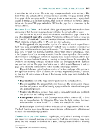 8.1 / HARDWARE AND CONTROL STRUCTURES 349
translation for this scheme. The root page always remains in main memory. The
first 10 bits of a virtual address are used to index into the root page to find a PTE
for a page of the user page table. If that page is not in main memory, a page fault
occurs. If that page is in main memory, then the next 10 bits of the virtual address
index into the user PTE page to find the PTE for the page that is referenced by the
virtual address.
INVERTED PAGE TABLE A drawback of the type of page tables that we have been
discussing is that their size is proportional to that of the virtual address space.
An alternative approach to the use of one or multiple-level page tables is the
use of an inverted page table structure. Variations on this approach are used on
the PowerPC, UltraSPARC, and the IA-64 architecture. An implementation of the
Mach operating system on the RT-PC also uses this technique.
In this approach, the page number portion of a virtual address is mapped into a
hash value using a simple hashing function.1
The hash value is a pointer to the inverted
page table, which contains the page table entries. There is one entry in the inverted
page table for each real memory page frame rather than one per virtual page. Thus,
a fixed proportion of real memory is required for the tables regardless of the number
of processes or virtual pages supported. Because more than one virtual address may
map into the same hash table entry, a chaining technique is used for managing the
overflow. The hashing technique results in chains that are typically short—between
one and two entries. The page table’s structure is called inverted because it indexes
page table entries by frame number rather than by virtual page number.
Figure 8.6 shows a typical implementation of the inverted page table approach.
For a physical memory size of 2m
frames, the inverted page table contains 2m
entries,
so that the ith entry refers to frame i. Each entry in the page table includes the
following:
• Page number: This is the page number portion of the virtual address.
• Process identifier: The process that owns this page. The combination of page
number and process identifier identify a page within the virtual address space
of a particular process.
• Control bits: This field includes flags, such as valid, referenced, and modified;
and protection and locking information.
• Chain pointer: This field is null (perhaps indicated by a separate bit) if there
are no chained entries for this entry. Otherwise, the field contains the index
value (number between 0 and 2m
– 1) of the next entry in the chain.
In this example, the virtual address includes an n-bit page number, with n > m.
The hash function maps the n-bit page number into an m-bit quantity, which is used
to index into the inverted page table.
TRANSLATION LOOKASIDE BUFFER In principle, every virtual memory reference
can cause two physical memory accesses: one to fetch the appropriate page table
entry and one to fetch the desired data. Thus, a straightforward virtual memory
1
See Appendix F for a discussion of hashing.
 