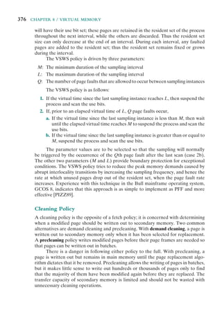 376 CHAPTER 8 / VIRTUAL MEMORY
will have their use bit set; these pages are retained in the resident set of the process
throughout the next interval, while the others are discarded. Thus the resident set
size can only decrease at the end of an interval. During each interval, any faulted
pages are added to the resident set; thus the resident set remains fixed or grows
during the interval.
The VSWS policy is driven by three parameters:
M: The minimum duration of the sampling interval
L: The maximum duration of the sampling interval
Q: The number of page faults that are allowed to occur between sampling instances
The VSWS policy is as follows:
1. If the virtual time since the last sampling instance reaches L, then suspend the
process and scan the use bits.
2. If, prior to an elapsed virtual time of L, Q page faults occur,
a. If the virtual time since the last sampling instance is less than M, then wait
until the elapsed virtual time reaches M to suspend the process and scan the
use bits.
b. If the virtual time since the last sampling instance is greater than or equal to
M, suspend the process and scan the use bits.
The parameter values are to be selected so that the sampling will normally
be triggered by the occurrence of the Qth page fault after the last scan (case 2b).
The other two parameters (M and L) provide boundary protection for exceptional
conditions. The VSWS policy tries to reduce the peak memory demands caused by
abrupt interlocality transitions by increasing the sampling frequency, and hence the
rate at which unused pages drop out of the resident set, when the page fault rate
increases. Experience with this technique in the Bull mainframe operating system,
GCOS 8, indicates that this approach is as simple to implement as PFF and more
effective [PIZZ89].
Cleaning Policy
A cleaning policy is the opposite of a fetch policy; it is concerned with determining
when a modified page should be written out to secondary memory. Two common
alternatives are demand cleaning and precleaning. With demand cleaning, a page is
written out to secondary memory only when it has been selected for replacement.
A precleaning policy writes modified pages before their page frames are needed so
that pages can be written out in batches.
There is a danger in following either policy to the full. With precleaning, a
page is written out but remains in main memory until the page replacement algo-
rithm dictates that it be removed. Precleaning allows the writing of pages in batches,
but it makes little sense to write out hundreds or thousands of pages only to find
that the majority of them have been modified again before they are replaced. The
transfer capacity of secondary memory is limited and should not be wasted with
unnecessary cleaning operations.
 