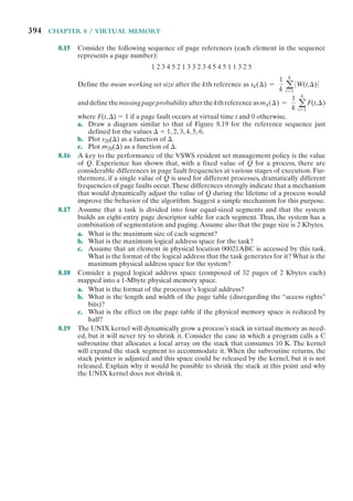 394 CHAPTER 8 / VIRTUAL MEMORY
8.15 Consider the following sequence of page references (each element in the sequence
represents a page number):
1 2 3 4 5 2 1 3 3 2 3 4 5 4 5 1 1 3 2 5
Define the mean working set size after the kth reference as sk(⌬) =
1
k a
k
t=1
0 W(t,⌬) 0
anddefinethemissingpageprobabilityafterthekthreferenceasmk(⌬) =
1
k a
k
t=1
F(t,⌬)
where F(t, ⌬) ⫽ 1 if a page fault occurs at virtual time t and 0 otherwise.
a. Draw a diagram similar to that of Figure 8.19 for the reference sequence just
defined for the values ⌬ ⫽ 1, 2, 3, 4, 5, 6.
b. Plot s20(⌬) as a function of ⌬.
c. Plot m20(⌬) as a function of ⌬.
8.16 A key to the performance of the VSWS resident set management policy is the value
of Q. Experience has shown that, with a fixed value of Q for a process, there are
considerable differences in page fault frequencies at various stages of execution. Fur-
thermore, if a single value of Q is used for different processes, dramatically different
frequencies of page faults occur.These differences strongly indicate that a mechanism
that would dynamically adjust the value of Q during the lifetime of a process would
improve the behavior of the algorithm. Suggest a simple mechanism for this purpose.
8.17 Assume that a task is divided into four equal-sized segments and that the system
builds an eight-entry page descriptor table for each segment. Thus, the system has a
combination of segmentation and paging.Assume also that the page size is 2 Kbytes.
a. What is the maximum size of each segment?
b. What is the maximum logical address space for the task?
c. Assume that an element in physical location 00021ABC is accessed by this task.
What is the format of the logical address that the task generates for it? What is the
maximum physical address space for the system?
8.18 Consider a paged logical address space (composed of 32 pages of 2 Kbytes each)
mapped into a 1-Mbyte physical memory space.
a. What is the format of the processor’s logical address?
b. What is the length and width of the page table (disregarding the “access rights”
bits)?
c. What is the effect on the page table if the physical memory space is reduced by
half?
8.19 The UNIX kernel will dynamically grow a process’s stack in virtual memory as need-
ed, but it will never try to shrink it. Consider the case in which a program calls a C
subroutine that allocates a local array on the stack that consumes 10 K. The kernel
will expand the stack segment to accommodate it. When the subroutine returns, the
stack pointer is adjusted and this space could be released by the kernel, but it is not
released. Explain why it would be possible to shrink the stack at this point and why
the UNIX kernel does not shrink it.
 