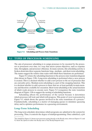 9.1 / TYPES OF PROCESSOR SCHEDULING 397
9.1 TYPES OF PROCESSOR SCHEDULING
The aim of processor scheduling is to assign processes to be executed by the proces-
sor or processors over time, in a way that meets system objectives, such as response
time, throughput, and processor efficiency. In many systems, this scheduling activity is
broken down into three separate functions: long-, medium-, and short-term scheduling.
The names suggest the relative time scales with which these functions are performed.
Figure 9.1 relates the scheduling functions to the process state transition diagram
(first shown in Figure 3.9b). Long-term scheduling is performed when a new process
is created. This is a decision whether to add a new process to the set of processes that
are currently active. Medium-term scheduling is a part of the swapping function. This
is a decision whether to add a process to those that are at least partially in main mem-
ory and therefore available for execution. Short-term scheduling is the actual decision
of which ready process to execute next. Figure 9.2 reorganizes the state transition
diagram of Figure 3.9b to suggest the nesting of scheduling functions.
Scheduling affects the performance of the system because it determines
which processes will wait and which will progress. This point of view is presented in
Figure 9.3, which shows the queues involved in the state transitions of a process.1
Fundamentally, scheduling is a matter of managing queues to minimize queueing
delay and to optimize performance in a queueing environment.
Long-Term Scheduling
The long-term scheduler determines which programs are admitted to the system for
processing. Thus, it controls the degree of multiprogramming. Once admitted, a job
New
Ready/
suspend
Ready Running Exit
Long-term
scheduling
Long-term
scheduling
Medium-term
scheduling
Blocked/
suspend
Blocked
Medium-term
scheduling
Short-term
scheduling
Figure 9.1 Scheduling and Process State Transitions
1
For simplicity, Figure 9.3 shows new processes going directly to the Ready state, whereas Figures 9.1 and
9.2 show the option of either the Ready state or the Ready/Suspend state.
 