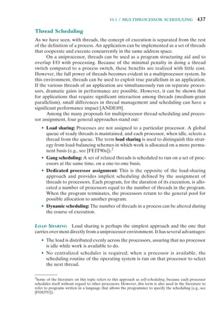 10.1 / MULTIPROCESSOR SCHEDULING 437
Thread Scheduling
As we have seen, with threads, the concept of execution is separated from the rest
of the definition of a process. An application can be implemented as a set of threads
that cooperate and execute concurrently in the same address space.
On a uniprocessor, threads can be used as a program structuring aid and to
overlap I/O with processing. Because of the minimal penalty in doing a thread
switch compared to a process switch, these benefits are realized with little cost.
However, the full power of threads becomes evident in a multiprocessor system. In
this environment, threads can be used to exploit true parallelism in an application.
If the various threads of an application are simultaneously run on separate proces-
sors, dramatic gains in performance are possible. However, it can be shown that
for applications that require significant interaction among threads (medium-grain
parallelism), small differences in thread management and scheduling can have a
significant performance impact [ANDE89].
Among the many proposals for multiprocessor thread scheduling and proces-
sor assignment, four general approaches stand out:
• Load sharing: Processes are not assigned to a particular processor. A global
queue of ready threads is maintained, and each processor, when idle, selects a
thread from the queue. The term load sharing is used to distinguish this strat-
egy from load-balancing schemes in which work is allocated on a more perma-
nent basis (e.g., see [FEIT90a]).2
• Gang scheduling: A set of related threads is scheduled to run on a set of proc-
essors at the same time, on a one-to-one basis.
• Dedicated processor assignment: This is the opposite of the load-sharing
approach and provides implicit scheduling defined by the assignment of
threads to processors. Each program, for the duration of its execution, is allo-
cated a number of processors equal to the number of threads in the program.
When the program terminates, the processors return to the general pool for
possible allocation to another program.
• Dynamic scheduling: The number of threads in a process can be altered during
the course of execution.
LOAD SHARING Load sharing is perhaps the simplest approach and the one that
carries over most directly from a uniprocessor environment. It has several advantages:
• The load is distributed evenly across the processors, assuring that no processor
is idle while work is available to do.
• No centralized scheduler is required; when a processor is available, the
scheduling routine of the operating system is run on that processor to select
the next thread.
2
Some of the literature on this topic refers to this approach as self-scheduling, because each processor
schedules itself without regard to other processors. However, this term is also used in the literature to
refer to programs written in a language that allows the programmer to specify the scheduling (e.g., see
[FOST91]).
 