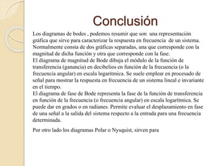 Conclusión
Los diagramas de bodes , podemos resumir que son una representación
gráfica que sirve para caracterizar la respuesta en frecuencia de un sistema.
Normalmente consta de dos gráficas separadas, una que corresponde con la
magnitud de dicha función y otra que corresponde con la fase.
El diagrama de magnitud de Bode dibuja el módulo de la función de
transferencia (ganancia) en decibelios en función de la frecuencia (o la
frecuencia angular) en escala logarítmica. Se suele emplear en procesado de
señal para mostrar la respuesta en frecuencia de un sistema lineal e invariante
en el tiempo.
El diagrama de fase de Bode representa la fase de la función de transferencia
en función de la frecuencia (o frecuencia angular) en escala logarítmica. Se
puede dar en grados o en radianes. Permite evaluar el desplazamiento en fase
de una señal a la salida del sistema respecto a la entrada para una frecuencia
determinada.
Por otro lado los diagramas Polar o Nysquist, sirven para
 
