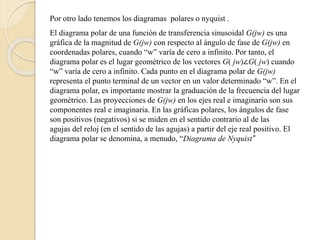 Por otro lado tenemos los diagramas polares o nyquist .
El diagrama polar de una función de transferencia sinusoidal G(jw) es una
gráfica de la magnitud de G(jw) con respecto al ángulo de fase de G(jw) en
coordenadas polares, cuando “w” varía de cero a infinito. Por tanto, el
diagrama polar es el lugar geométrico de los vectores G( jw)∠G( jw) cuando
“w” varía de cero a infinito. Cada punto en el diagrama polar de G(jw)
representa el punto terminal de un vector en un valor determinado “w”. En el
diagrama polar, es importante mostrar la graduación de la frecuencia del lugar
geométrico. Las proyecciones de G(jw) en los ejes real e imaginario son sus
componentes real e imaginaria. En las gráficas polares, los ángulos de fase
son positivos (negativos) si se miden en el sentido contrario al de las
agujas del reloj (en el sentido de las agujas) a partir del eje real positivo. El
diagrama polar se denomina, a menudo, “Diagrama de Nyquist”
 