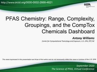 PFAS Chemistry: Range, Complexity,
Groupings, and the CompTox
Chemicals Dashboard
Antony Williams
Center for Computational Toxicology and Exposure, U.S.-EPA, RTP, NC
September 2020
The Science of PFAS, Virtual Conference
http://www.orcid.org/0000-0002-2668-4821
The views expressed in this presentation are those of the author and do not necessarily reflect the views or policies of the U.S. EPA
 