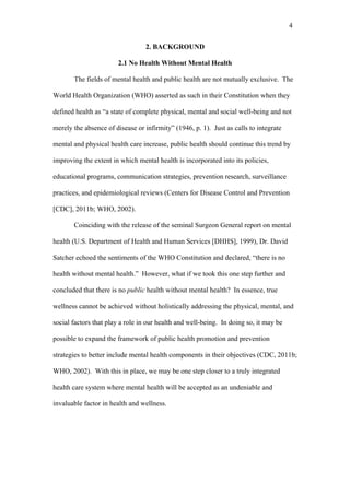 4	
  


                                  2. BACKGROUND

                       2.1 No Health Without Mental Health

       The fields of mental health and public health are not mutually exclusive. The

World Health Organization (WHO) asserted as such in their Constitution when they

defined health as “a state of complete physical, mental and social well-being and not

merely the absence of disease or infirmity” (1946, p. 1). Just as calls to integrate

mental and physical health care increase, public health should continue this trend by

improving the extent in which mental health is incorporated into its policies,

educational programs, communication strategies, prevention research, surveillance

practices, and epidemiological reviews (Centers for Disease Control and Prevention

[CDC], 2011b; WHO, 2002).

       Coinciding with the release of the seminal Surgeon General report on mental

health (U.S. Department of Health and Human Services [DHHS], 1999), Dr. David

Satcher echoed the sentiments of the WHO Constitution and declared, “there is no

health without mental health.” However, what if we took this one step further and

concluded that there is no public health without mental health? In essence, true

wellness cannot be achieved without holistically addressing the physical, mental, and

social factors that play a role in our health and well-being. In doing so, it may be

possible to expand the framework of public health promotion and prevention

strategies to better include mental health components in their objectives (CDC, 2011b;

WHO, 2002). With this in place, we may be one step closer to a truly integrated

health care system where mental health will be accepted as an undeniable and

invaluable factor in health and wellness.
 