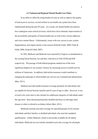 5	
  


                2.2 National and Regional Mental Health Care Policy

       In an effort to offset the rising burden of costs as well as improve the quality

of and access to services, several reforms to our health care system have been

implemented during the past 50 years. As a result, our mental health care policies

have undergone some critical revisions, which have led to dramatic improvements in

the accessibility and quality of mental health care as well as how society addresses

and views mental illness. Unfortunately, issues with cost, access to care, system

fragmentation, and stigma remain a real concern (Giled & Frank, 2009; Frank &

Giled, 2006; Frank & Giled, 2007).

       In 1965, Medicare and Medicaid were enacted by Congress as amendments to

the existing Social Security Act and thus, referred to as Title XVIII and XIX

respectively. The passage of both federal programs marked one of the most

significant chapters in our country’s history by increasing access to health care for

millions of Americans. In addition, both reform measures would contribute to

changing the landscape in which health care services are evaluated and administered

(Barr, 2011).

       Medicare provides health insurance coverage primarily for individuals who

are eligible for Social Security benefits and 65 years of age or older. However, it was

revised a few years later to also include two additional categories of individuals under

this age limit: those deemed permanently disabled and those in end-stage renal

disease or what is referred to as kidney failure (Barr, 2011).

       Medicaid currently provides coverage for specified groups of low-income

individuals and their families or disabled individuals who meet the mandated

qualifications. Unlike Medicare, which is universally available for all elderly

individuals, Medicaid was not initially intended to provide coverage for all people
 