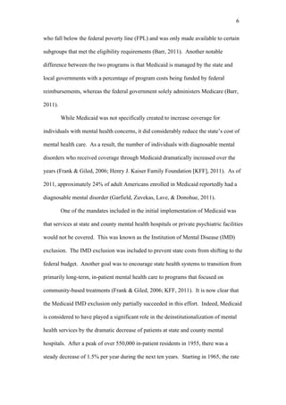 6	
  


who fall below the federal poverty line (FPL) and was only made available to certain

subgroups that met the eligibility requirements (Barr, 2011). Another notable

difference between the two programs is that Medicaid is managed by the state and

local governments with a percentage of program costs being funded by federal

reimbursements, whereas the federal government solely administers Medicare (Barr,

2011).

         While Medicaid was not specifically created to increase coverage for

individuals with mental health concerns, it did considerably reduce the state’s cost of

mental health care. As a result, the number of individuals with diagnosable mental

disorders who received coverage through Medicaid dramatically increased over the

years (Frank & Giled, 2006; Henry J. Kaiser Family Foundation [KFF], 2011). As of

2011, approximately 24% of adult Americans enrolled in Medicaid reportedly had a

diagnosable mental disorder (Garfield, Zuvekas, Lave, & Donohue, 2011).

         One of the mandates included in the initial implementation of Medicaid was

that services at state and county mental health hospitals or private psychiatric facilities

would not be covered. This was known as the Institution of Mental Disease (IMD)

exclusion. The IMD exclusion was included to prevent state costs from shifting to the

federal budget. Another goal was to encourage state health systems to transition from

primarily long-term, in-patient mental health care to programs that focused on

community-based treatments (Frank & Giled, 2006; KFF, 2011). It is now clear that

the Medicaid IMD exclusion only partially succeeded in this effort. Indeed, Medicaid

is considered to have played a significant role in the deinstitutionalization of mental

health services by the dramatic decrease of patients at state and county mental

hospitals. After a peak of over 550,000 in-patient residents in 1955, there was a

steady decrease of 1.5% per year during the next ten years. Starting in 1965, the rate
 