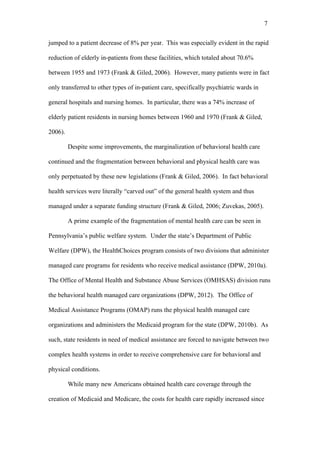 7	
  


jumped to a patient decrease of 8% per year. This was especially evident in the rapid

reduction of elderly in-patients from these facilities, which totaled about 70.6%

between 1955 and 1973 (Frank & Giled, 2006). However, many patients were in fact

only transferred to other types of in-patient care, specifically psychiatric wards in

general hospitals and nursing homes. In particular, there was a 74% increase of

elderly patient residents in nursing homes between 1960 and 1970 (Frank & Giled,

2006).

         Despite some improvements, the marginalization of behavioral health care

continued and the fragmentation between behavioral and physical health care was

only perpetuated by these new legislations (Frank & Giled, 2006). In fact behavioral

health services were literally “carved out” of the general health system and thus

managed under a separate funding structure (Frank & Giled, 2006; Zuvekas, 2005).

         A prime example of the fragmentation of mental health care can be seen in

Pennsylvania’s public welfare system. Under the state’s Department of Public

Welfare (DPW), the HealthChoices program consists of two divisions that administer

managed care programs for residents who receive medical assistance (DPW, 2010a).

The Office of Mental Health and Substance Abuse Services (OMHSAS) division runs

the behavioral health managed care organizations (DPW, 2012). The Office of

Medical Assistance Programs (OMAP) runs the physical health managed care

organizations and administers the Medicaid program for the state (DPW, 2010b). As

such, state residents in need of medical assistance are forced to navigate between two

complex health systems in order to receive comprehensive care for behavioral and

physical conditions.

         While many new Americans obtained health care coverage through the

creation of Medicaid and Medicare, the costs for health care rapidly increased since
 