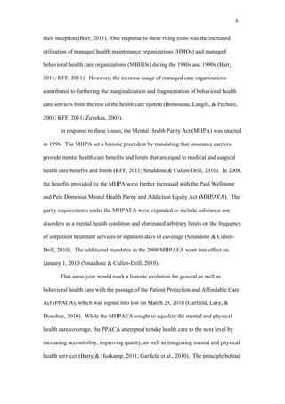 8	
  


their inception (Barr, 2011). One response to these rising costs was the increased

utilization of managed health maintenance organizations (HMOs) and managed

behavioral health care organizations (MBHOs) during the 1980s and 1990s (Barr,

2011; KFF, 2011). However, the increase usage of managed care organizations

contributed to furthering the marginalization and fragmentation of behavioral health

care services from the rest of the health care system (Brousseau, Langill, & Pechure,

2003; KFF, 2011; Zuvekas, 2005).

       In response to these issues, the Mental Health Parity Act (MHPA) was enacted

in 1996. The MHPA set a historic precedent by mandating that insurance carriers

provide mental health care benefits and limits that are equal to medical and surgical

health care benefits and limits (KFF, 2011; Smaldone & Cullen-Drill, 2010). In 2008,

the benefits provided by the MHPA were further increased with the Paul Wellstone

and Pete Domenici Mental Health Parity and Addiction Equity Act (MHPAEA). The

parity requirements under the MHPAEA were expanded to include substance use

disorders as a mental health condition and eliminated arbitrary limits on the frequency

of outpatient treatment services or inpatient days of coverage (Smaldone & Cullen-

Drill, 2010). The additional mandates in the 2008 MHPAEA went into effect on

January 1, 2010 (Smaldone & Cullen-Drill, 2010).

       That same year would mark a historic evolution for general as well as

behavioral health care with the passage of the Patient Protection and Affordable Care

Act (PPACA), which was signed into law on March 23, 2010 (Garfield, Lave, &

Donohue, 2010). While the MHPAEA sought to equalize the mental and physical

health care coverage, the PPACA attempted to take health care to the next level by

increasing accessibility, improving quality, as well as integrating mental and physical

health services (Barry & Huskamp, 2011; Garfield et al., 2010). The principle behind
 