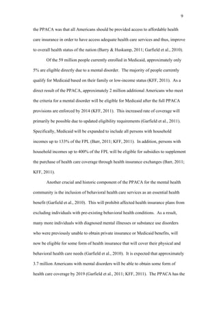 9	
  


the PPACA was that all Americans should be provided access to affordable health

care insurance in order to have access adequate health care services and thus, improve

to overall health status of the nation (Barry & Huskamp, 2011; Garfield et al., 2010).

       Of the 59 million people currently enrolled in Medicaid, approximately only

5% are eligible directly due to a mental disorder. The majority of people currently

qualify for Medicaid based on their family or low-income status (KFF, 2011). As a

direct result of the PPACA, approximately 2 million additional Americans who meet

the criteria for a mental disorder will be eligible for Medicaid after the full PPACA

provisions are enforced by 2014 (KFF, 2011). This increased rate of coverage will

primarily be possible due to updated eligibility requirements (Garfield et al., 2011).

Specifically, Medicaid will be expanded to include all persons with household

incomes up to 133% of the FPL (Barr, 2011; KFF, 2011). In addition, persons with

household incomes up to 400% of the FPL will be eligible for subsidies to supplement

the purchase of health care coverage through health insurance exchanges (Barr, 2011;

KFF, 2011).

       Another crucial and historic component of the PPACA for the mental health

community is the inclusion of behavioral health care services as an essential health

benefit (Garfield et al., 2010). This will prohibit affected health insurance plans from

excluding individuals with pre-existing behavioral health conditions. As a result,

many more individuals with diagnosed mental illnesses or substance use disorders

who were previously unable to obtain private insurance or Medicaid benefits, will

now be eligible for some form of health insurance that will cover their physical and

behavioral health care needs (Garfield et al., 2010). It is expected that approximately

3.7 million Americans with mental disorders will be able to obtain some form of

health care coverage by 2019 (Garfield et al., 2011; KFF, 2011). The PPACA has the
 