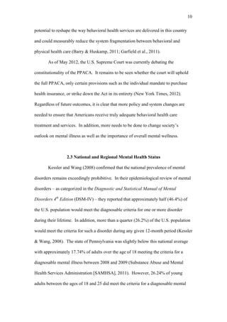 10	
  


potential to reshape the way behavioral health services are delivered in this country

and could measurably reduce the system fragmentation between behavioral and

physical health care (Barry & Huskamp, 2011; Garfield et al., 2011).

       As of May 2012, the U.S. Supreme Court was currently debating the

constitutionality of the PPACA. It remains to be seen whether the court will uphold

the full PPACA, only certain provisions such as the individual mandate to purchase

health insurance, or strike down the Act in its entirety (New York Times, 2012).

Regardless of future outcomes, it is clear that more policy and system changes are

needed to ensure that Americans receive truly adequate behavioral health care

treatment and services. In addition, more needs to be done to change society’s

outlook on mental illness as well as the importance of overall mental wellness.



                  2.3 National and Regional Mental Health Status

       Kessler and Wang (2008) confirmed that the national prevalence of mental

disorders remains exceedingly prohibitive. In their epidemiological review of mental

disorders – as categorized in the Diagnostic and Statistical Manual of Mental

Disorders 4th Edition (DSM-IV) – they reported that approximately half (46.4%) of

the U.S. population would meet the diagnosable criteria for one or more disorder

during their lifetime. In addition, more than a quarter (26.2%) of the U.S. population

would meet the criteria for such a disorder during any given 12-month period (Kessler

& Wang, 2008). The state of Pennsylvania was slightly below this national average

with approximately 17.74% of adults over the age of 18 meeting the criteria for a

diagnosable mental illness between 2008 and 2009 (Substance Abuse and Mental

Health Services Administration [SAMHSA], 2011). However, 26.24% of young

adults between the ages of 18 and 25 did meet the criteria for a diagnosable mental
 