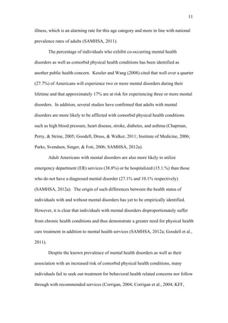11	
  


illness, which is an alarming rate for this age category and more in line with national

prevalence rates of adults (SAMHSA, 2011).

         The percentage of individuals who exhibit co-occurring mental health

disorders as well as comorbid physical health conditions has been identified as

another public health concern. Kessler and Wang (2008) cited that well over a quarter

(27.7%) of Americans will experience two or more mental disorders during their

lifetime and that approximately 17% are at risk for experiencing three or more mental

disorders. In addition, several studies have confirmed that adults with mental

disorders are more likely to be afflicted with comorbid physical health conditions

such as high blood pressure, heart disease, stroke, diabetes, and asthma (Chapman,

Perry, & Strine, 2005; Goodell, Druss, & Walker, 2011; Institute of Medicine, 2006;

Parks, Svendsen, Singer, & Foti, 2006; SAMHSA, 2012a).

         Adult Americans with mental disorders are also more likely to utilize

emergency department (ER) services (38.8%) or be hospitalized (15.1.%) than those

who do not have a diagnosed mental disorder (27.1% and 10.1% respectively)

(SAMHSA, 2012a). The origin of such differences between the health status of

individuals with and without mental disorders has yet to be empirically identified.

However, it is clear that individuals with mental disorders disproportionately suffer

from chronic health conditions and thus demonstrate a greater need for physical health

care treatment in addition to mental health services (SAMHSA, 2012a; Goodell et al.,

2011).

         Despite the known prevalence of mental health disorders as well as their

association with an increased risk of comorbid physical health conditions, many

individuals fail to seek out treatment for behavioral health related concerns nor follow

through with recommended services (Corrigan, 2004; Corrigan et al., 2004; KFF,
 