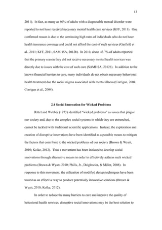 12	
  


2011). In fact, as many as 60% of adults with a diagnosable mental disorder were

reported to not have received necessary mental health care services (KFF, 2011). One

confirmed reason is due to the continuing high rates of individuals who do not have

health insurance coverage and could not afford the cost of such services (Garfield et

al., 2011; KFF, 2011, SAMHSA, 2012b). In 2010, about 43.7% of adults reported

that the primary reason they did not receive necessary mental health services was

directly due to issues with the cost of such care (SAMHSA, 2012b). In addition to the

known financial barriers to care, many individuals do not obtain necessary behavioral

health treatment due the social stigma associated with mental illness (Corrigan, 2004;

Corrigan et al., 2004).



                     2.4 Social Innovation for Wicked Problems

       Rittel and Webber (1973) identified “wicked problems” as issues that plague

our society and, due to the complex social systems in which they are entrenched,

cannot be tackled with traditional scientific applications. Instead, the exploration and

creation of disruptive innovations have been identified as a possible means to mitigate

the factors that contribute to the wicked problems of our society (Brown & Wyatt,

2010; Kolke, 2012). Thus a movement has been initiated to develop social

innovations through alternative means in order to effectively address such wicked

problems (Brown & Wyatt, 2010; Phills, Jr., Deiglmeier, & Miller, 2008). In

response to this movement, the utilization of modified design techniques have been

touted as an effective way to produce potentially innovative solutions (Brown &

Wyatt, 2010; Kolke, 2012).

       In order to reduce the many barriers to care and improve the quality of

behavioral health services, disruptive social innovations may be the best solution to
 