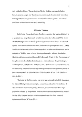 13	
  


their wicked problems. The application of design thinking practices, including

human-centered design, may thus be an opportune way to foster socially innovative

thinking and create tangible solutions to some of the critical systemic and cultural

behavioral health concerns that affect our society.



                                 2.5 Design Thinking

       In his book, Change By Design, Tim Brown asserted that “design thinking” is

a systematic and integral approach for achieving innovated solutions (2009). Some

identified best practices for the design thinking process include the use of dedicated

spaces, finite or well-defined timeframes, and multi-disciplinary teams (IDEO, 2009).

In addition, Brown asserted that the design process includes three fundamental levels

or spaces of thinking when trying to develop an innovative solution: inspiration,

ideation, and implementation (Brown, 2009; Brown & Wyatt, 2010). These spaces of

thoughts are not classified as distinct steps in a process because design thinking is

iterative (Brown, 2009; Liedtka & Ogilvie, 2011). In fact, such levels of thinking are

not necessarily completed sequentially and may be repeated throughout the process of

developing a product or solution (Brown, 2009; Brown & Wyatt, 2010; Liedtka &

Ogilvie, 2011).

       The initial level of inspiration may involve creating a brief, which documents

the facts and background concerning the issue at hand and defines the problem. It

also includes the process of exploring the issues, needs and barriers of the target

population affected by the problem. This can best be achieved by immersing oneself

into the daily lives and routines of individuals and observing them in natural

environment (Brown & Wyatt, 2010).
 