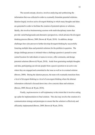 14	
  


       The second concept, ideation, involves analyzing and synthesizing the

information that was collected in order to eventually formulate potential solutions.

Ideation largely involves active divergent thinking in which many thoughts and ideas

are generated in order to facilitate the creation of potential options or solutions.

Ideally, this involves brainstorming sessions with multi-disciplinary teams that

provide varied backgrounds and alternative perspectives, which advance the divergent

thinking process (Brown, 2009; Brown & Wyatt, 2010). In addition, design

challenges have also proven to further develop divergent thinking by successfully

fostering multiple ideas and potential solutions for the problem in question. The

design challenge process is initiated when a challenge question is posted in some

central location for individuals or teams to review, offer comments, and design

potential solutions (Brown & Wyatt, 2010). Aside from generating multiple thoughts

and idea, participating can elevate people from a passive position to an active one

where they are engaged and committed to the issue as well as its eventual solution

(Brown, 2009). During the ideation process, the team will eventually transition from

a level of divergent thinking to a level of convergent thinking where the abstract

information collected is focused down into a few concrete ideas and solutions

(Brown, 2009; Brown & Wyatt, 2010).

       Finally, implementation is self-explanatory to the extent that it involves setting

up a plan for implementation to final solution. This also may involve the creation of a

communication strategy and prototypes to ensure that the solution is effectively and

efficiently implemented (Brown, 2009; Brown & Wyatt, 2010).
 