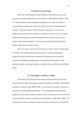 15	
  


                             2.6 Human-Centered Design

         One of the core principles in design thinking is to maintain processes and

goals that are fundamentally human-centered (Brown, 2009; Brown & Wyatt, 2010).

As a result, the human-centered design methodology was created in an effort to

systematically incorporate the needs of the people for whom the design product is

intended. Originally created to enable for-profit corporations a way to design

products and create innovative solutions or concepts for their businesses, the tools in

human-centered design have been discovered to be an innovative way to create

solutions and promote change for social causes and community related concerns

(Brown, 2009; Brown & Wyatt, 2010).

         By its very name, a human-centered process or project begins with the people

it is tasked with supporting through its innovations. Constantly keeping the

framework focused on the human component of the project and involving the

consumers throughout the design process ensures that the final product is truly

desirable, feasible, viable, and ultimately sustainable (Brown, 2009; Brown & Wyatt,

2010).



                        2.6.1. Desirability, Feasibility, Viability

         The human-centered design process begins with three lenses by which the

team views and evaluates the problem at hand: Desirability, Feasibility, and Viability

(see Figure 1) (Brown, 2009; IDEO, 2009). The first lens, Desirability, is the basis of

all human-centered thinking and processes. The consideration of what the target

population desires and not what the evaluator believes that they need is the framework

from which future solutions or concepts are derived (Brown, 2009; IDEO, 2009). The

second lens, Feasibility, reminds the team to ensure that all solutions are anchored in
 