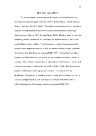 17	
  


                             2.6.2. Hear, Create, Deliver

       The actual steps of a human-centered design process are implemented by

utilizing techniques and specific activities in three distinct phases: Hear, Create, and

Deliver (see Figure 2) (IDEO, 2009). These phases mirror the concepts of inspiration,

ideation, and implementation that Brown asserted are instrumental in the design

thinking process (Brown, 2009; Brown & Wyatt, 2010). The Hear phase begins with

compiling concrete information and facts about the problem at hand as well as the

people affected by this problem. This information is obtained by conducting field

research where people are observed in their environment and encouraged to provide

stories about their daily lives and routines (IDEO, 2009). During the Create phase,

the concrete information collected is analyzed and expanded into abstract themes or

concepts. These multiple ideas are then synthesized into opportunities or options and

eventually into concrete solutions for the problem (IDEO, 2009). The Deliver phase

prepares for the release of the agreed upon solution. This may involve the

development of prototypes or models to serve as a guide for the solution concept. In

addition, an implementation plan is created and eventually initiated in order to

effectively release the final solution into the community (IDEO, 2009).
 