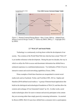 18	
  




Figure 2. Human-Centered Design Phases: Hear, Create, Deliver. Adapted from
Human-Centered Design Toolkit, 2nd Edition by IDEO, 2009, p. 7. Copyright 2012
by IDEO.



                          2.7 “Web 2.0” and Social Media

       Technology is a continuously evolving factor within the development of our

society. The evolution of the World Wide Web into what has been coined “Web 2.0”

is yet another milestone in that development. During the past two decades, the way in

which we utilize the Web to access and disseminate information has shifted from a

unilateral experience to a multilateral phenomenon. Two hallmarks of Web 2.0 are its

interactive nature and social networking capabilities (Treese, 2006).

       Prime examples of both these functions are encapsulated in current social

media tools such as Facebook, Twitter, and YouTube (CDC, 2011a). Kaplan and

Haenlein (2010) defined social media as “a group of Internet-based applications that

build on the ideological and technological foundations of Web 2.0, and that allow the

creation and exchange of User Generated Content” (p. 61). In other words, social

media technologies allow for users to interact and actively participate in the content

they are accessing rather than simply passively consuming information. As asserted

by Brown (2009), Web 2.0 users have shifted from a consumer role to a participatory
 