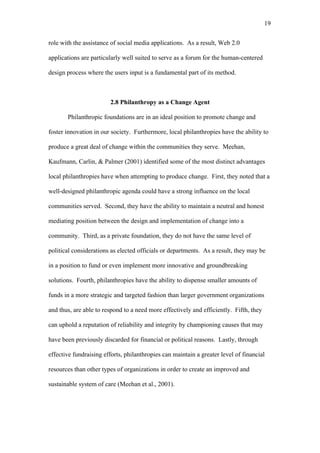 19	
  


role with the assistance of social media applications. As a result, Web 2.0

applications are particularly well suited to serve as a forum for the human-centered

design process where the users input is a fundamental part of its method.



                        2.8 Philanthropy as a Change Agent

       Philanthropic foundations are in an ideal position to promote change and

foster innovation in our society. Furthermore, local philanthropies have the ability to

produce a great deal of change within the communities they serve. Meehan,

Kaufmann, Carlin, & Palmer (2001) identified some of the most distinct advantages

local philanthropies have when attempting to produce change. First, they noted that a

well-designed philanthropic agenda could have a strong influence on the local

communities served. Second, they have the ability to maintain a neutral and honest

mediating position between the design and implementation of change into a

community. Third, as a private foundation, they do not have the same level of

political considerations as elected officials or departments. As a result, they may be

in a position to fund or even implement more innovative and groundbreaking

solutions. Fourth, philanthropies have the ability to dispense smaller amounts of

funds in a more strategic and targeted fashion than larger government organizations

and thus, are able to respond to a need more effectively and efficiently. Fifth, they

can uphold a reputation of reliability and integrity by championing causes that may

have been previously discarded for financial or political reasons. Lastly, through

effective fundraising efforts, philanthropies can maintain a greater level of financial

resources than other types of organizations in order to create an improved and

sustainable system of care (Meehan et al., 2001).
 