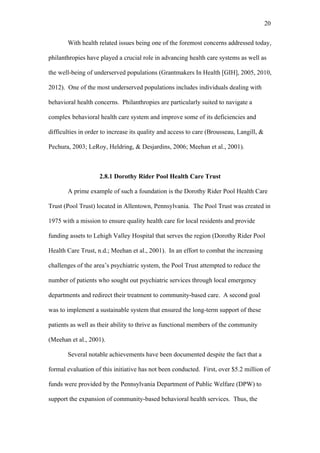 20	
  


       With health related issues being one of the foremost concerns addressed today,

philanthropies have played a crucial role in advancing health care systems as well as

the well-being of underserved populations (Grantmakers In Health [GIH], 2005, 2010,

2012). One of the most underserved populations includes individuals dealing with

behavioral health concerns. Philanthropies are particularly suited to navigate a

complex behavioral health care system and improve some of its deficiencies and

difficulties in order to increase its quality and access to care (Brousseau, Langill, &

Pechura, 2003; LeRoy, Heldring, & Desjardins, 2006; Meehan et al., 2001).



                    2.8.1 Dorothy Rider Pool Health Care Trust

       A prime example of such a foundation is the Dorothy Rider Pool Health Care

Trust (Pool Trust) located in Allentown, Pennsylvania. The Pool Trust was created in

1975 with a mission to ensure quality health care for local residents and provide

funding assets to Lehigh Valley Hospital that serves the region (Dorothy Rider Pool

Health Care Trust, n.d.; Meehan et al., 2001). In an effort to combat the increasing

challenges of the area’s psychiatric system, the Pool Trust attempted to reduce the

number of patients who sought out psychiatric services through local emergency

departments and redirect their treatment to community-based care. A second goal

was to implement a sustainable system that ensured the long-term support of these

patients as well as their ability to thrive as functional members of the community

(Meehan et al., 2001).

       Several notable achievements have been documented despite the fact that a

formal evaluation of this initiative has not been conducted. First, over $5.2 million of

funds were provided by the Pennsylvania Department of Public Welfare (DPW) to

support the expansion of community-based behavioral health services. Thus, the
 